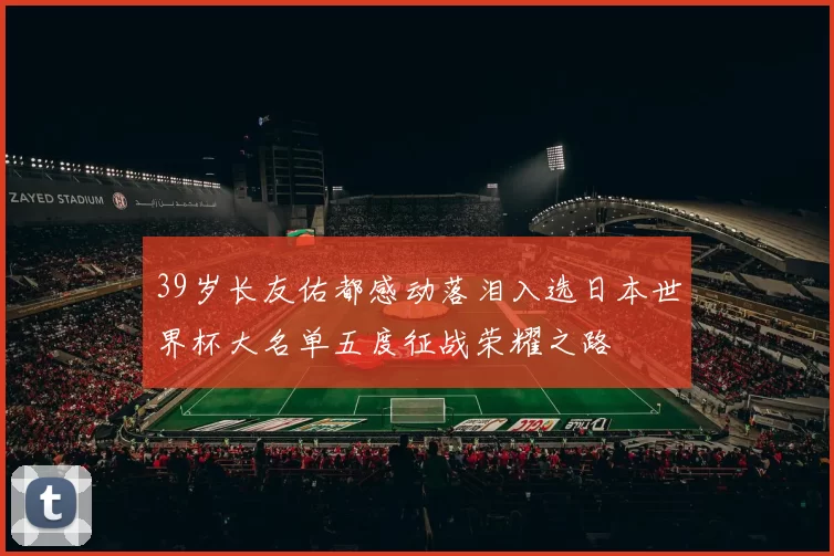 39岁长友佑都感动落泪入选日本世界杯大名单五度征战荣耀之路
