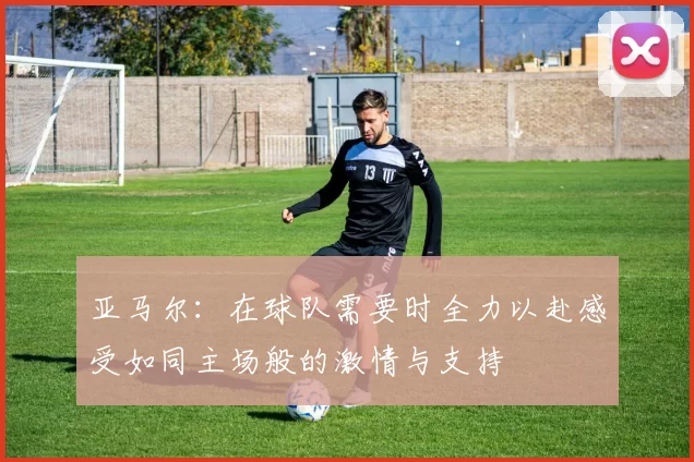 亚马尔：在球队需要时全力以赴感受如同主场般的激情与支持