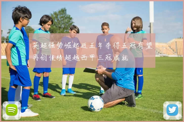 英超强势崛起近五年夺得五冠有望再创佳绩超越西甲三冠成就