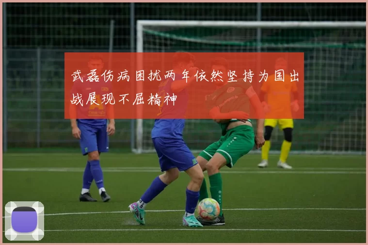 武磊伤病困扰两年依然坚持为国出战展现不屈精神