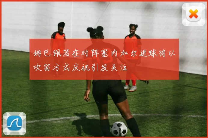 姆巴佩若在对阵塞内加尔进球将以吹笛方式庆祝引发关注