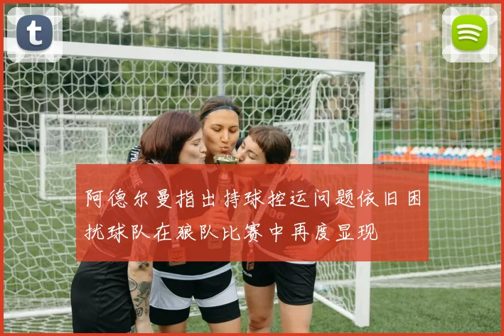 阿德尔曼指出持球控运问题依旧困扰球队在狼队比赛中再度显现