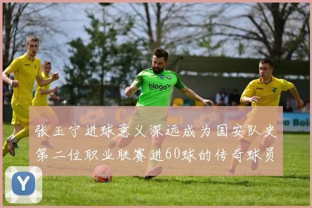 张玉宁进球意义深远成为国安队史第二位职业联赛进60球的传奇球员