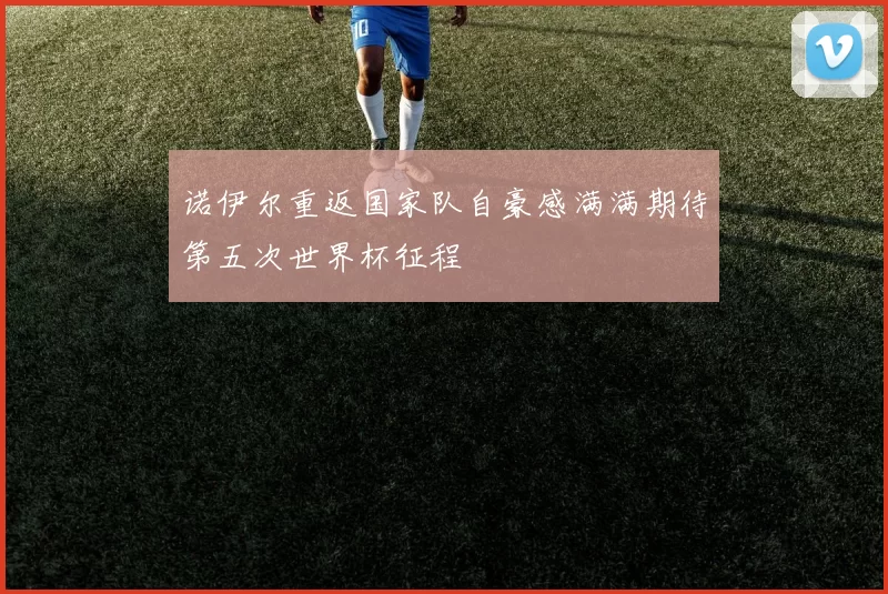 诺伊尔重返国家队自豪感满满期待第五次世界杯征程