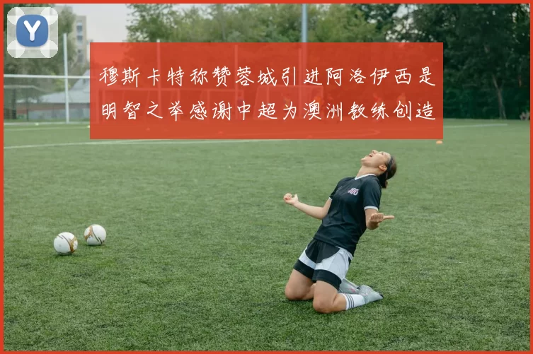 穆斯卡特称赞蓉城引进阿洛伊西是明智之举感谢中超为澳洲教练创造机会