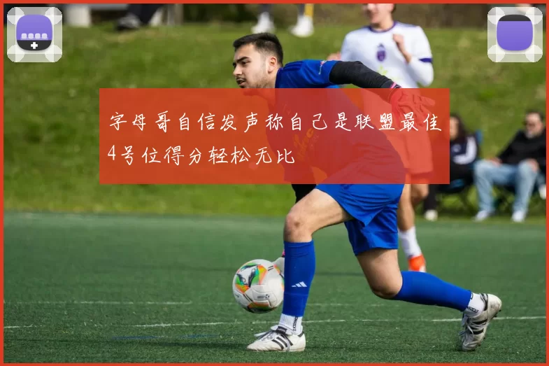 字母哥自信发声称自己是联盟最佳4号位得分轻松无比