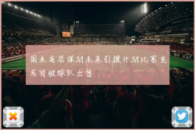 国米高层谋划未来引援计划比塞克或将被球队出售
