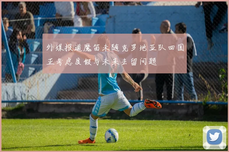 外媒报道魔笛未随克罗地亚队回国正考虑度假与未来去留问题