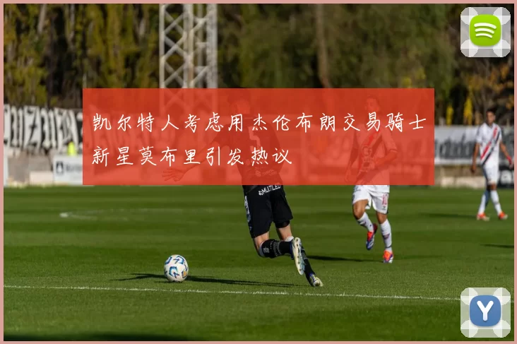 凯尔特人考虑用杰伦布朗交易骑士新星莫布里引发热议