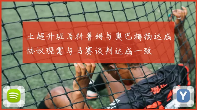 土超升班马科鲁姆与奥巴梅扬达成协议现需与马赛谈判达成一致
