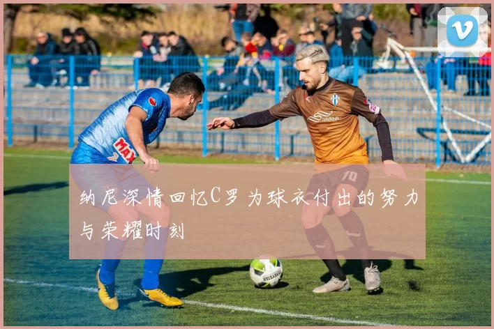 纳尼深情回忆C罗为球衣付出的努力与荣耀时刻