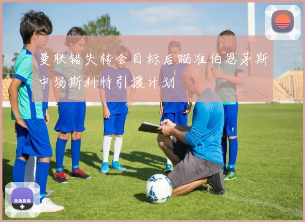 曼联错失转会目标后瞄准伯恩茅斯中场斯科特引援计划